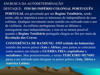 EM BUSCA DA AUTODETERMINAÇÃO DESTAQUE: FIM DO IMPÉRIO COLONIAL PORTUGUÊS PORTUGAL  era governado por um  Regime Totalitário , sendo assim, não se importava com os interesses de independência de suas colônias. Qualquer movimento neste sentido era sufocado com o uso da violência. As colônias portuguesas foram as últimas a conseguirem suas independências, e isso só se tornou possível quando o  Regime Totalitário  português chegou ao fim por meio da  Revolução dos Cravos . CONFERÊNCIA DE BANDUNG -1955 (cidade da Indonésia) : reunião dos novos países ( Ásia  e  África ), para juntos se colocarem como neutros em relação a  GUERRA FRIA  ( capitalismo x socialismo ). Mas posteriormente, o termo  TERCEIRO MUNDO  passa a ser utilizado para designar os países pobres ( Ásia, África e América Latina ). 