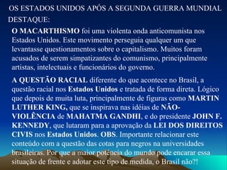 OS ESTADOS UNIDOS APÓS A SEGUNDA GUERRA MUNDIAL DESTAQUE: O MACARTHISMO  foi uma violenta onda anticomunista nos Estados Unidos. Este movimento perseguia qualquer um que levantasse questionamentos sobre o capitalismo. Muitos foram acusados de serem simpatizantes do comunismo, principalmente artistas, intelectuais e funcionários do governo. A QUESTÃO RACIAL  diferente do que acontece no Brasil, a questão racial nos  Estados Unidos  e tratada de forma direta. Lógico que depois de muita luta, principalmente de figuras como  MARTIN LUTHER KING,  que se inspirava nas idéias de  NÃO-VIOLÊNCIA  de  MAHATMA GANDHI , e do presidente  JOHN F. KENNEDY , que lutaram para a aprovação da  LEI DOS DIREITOS CIVIS  nos  Estados Unidos .  OBS . Importante relacionar este conteúdo com a questão das cotas para negros na universidades brasileiras. Por que a maior potência do mundo pode encarar essa situação de frente e adotar este tipo de medida, o Brasil não?!  
