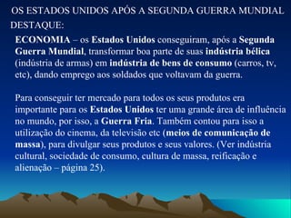 OS ESTADOS UNIDOS APÓS A SEGUNDA GUERRA MUNDIAL DESTAQUE: ECONOMIA  – os  Estados Unidos  conseguiram, após a  Segunda Guerra Mundial , transformar boa parte de suas  indústria bélica  (indústria de armas) em  indústria de bens de consumo  (carros, tv, etc), dando emprego aos soldados que voltavam da guerra. Para conseguir ter mercado para todos os seus produtos era importante para os  Estados Unidos  ter uma grande área de influência no mundo, por isso, a  Guerra Fria . Também contou para isso a utilização do cinema, da televisão etc ( meios de comunicação de massa ), para divulgar seus produtos e seus valores. (Ver indústria cultural, sociedade de consumo, cultura de massa, reificação e alienação – página 25). 