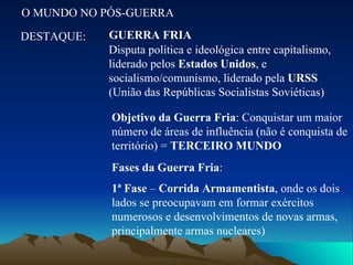 O MUNDO NO PÓS-GUERRA DESTAQUE: GUERRA FRIA Disputa política e ideológica entre capitalismo, liderado pelos  Estados Unidos , e socialismo/comunismo, liderado pela  URSS  (União das Repúblicas Socialistas Soviéticas) Objetivo da Guerra Fria : Conquistar um maior número de áreas de influência (não é conquista de território) =  TERCEIRO MUNDO Fases da Guerra Fria : 1ª Fase  –  Corrida Armamentista , onde os dois lados se preocupavam em formar exércitos numerosos e desenvolvimentos de novas armas, principalmente armas nucleares) 