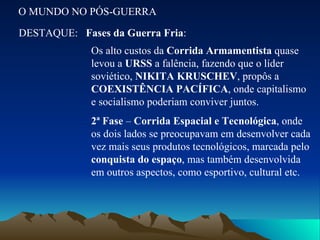 O MUNDO NO PÓS-GUERRA DESTAQUE: Fases da Guerra Fria : Os alto custos da  Corrida Armamentista  quase levou a  URSS  a falência, fazendo que o líder soviético,  NIKITA KRUSCHEV , propôs a  COEXISTÊNCIA PACÍFICA , onde capitalismo e socialismo poderiam conviver juntos. 2ª Fase  –  Corrida Espacial e Tecnológica , onde os dois lados se preocupavam em desenvolver cada vez mais seus produtos tecnológicos, marcada pelo  conquista do espaço , mas também desenvolvida em outros aspectos, como esportivo, cultural etc. 