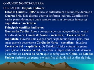 O MUNDO NO PÓS-GUERRA DESTAQUE: Disputa Indireta : Estados Unidos  e  URSS  nunca se enfrentaram diretamente durante a  Guerra Fria . Esta disputa ocorria de forma indireta. Conflitos em várias partes do mundo onde sempre estavam presentes interesses  capitalistas  e  socialistas . Principais conflitos indiretos: Guerra da Coréia : Após a conquista de sua independência, o país fica dividido em  Coréia do Norte  –  socialista , e  Coréia do Sul  –  capitalista . Haveria uma eleição para se poder unificar o país, mas antes que ela ocorresse a  Coréia do Norte  –  socialista  - invade a  Coréia do Sul  –  capitalista . Os Estados Unidos entram na guerra para ajudar a  Coréia do Sul , mas com  a impossibilidade de derrotar o exército da  Coréia do Norte  que se refugiava na  China , os  Estados Unidos  desistem da guerra, e o país fica dividido até os dias de hoje. 