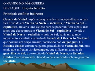 O MUNDO NO PÓS-GUERRA DESTAQUE: Disputa Indireta : Principais conflitos indiretos: Guerra do Vietnã : Após a conquista de sua independência, o país fica dividido em  Vietnã do Norte  –  socialista , e  Vietnã do Sul  –  capitalista . Haveria uma eleição para se poder unificar o país, mas antes que ela ocorresse o  Vietnã do Sul  –  capitalista  - invade o  Vietnã do Norte  –  socialista –  pois no Sul, havia um grande movimento socialista chamado de  Frente de Libertação Nacional , que possuía um braço armado, conhecido por  vietgongues . Os  Estados Unidos  entram na guerra para ajudar o  Vietnã do Sul , mas tendo que enfrentar os  vietcongues , que utilizavam a tática da  guerrilha  no  Sul , e o exercito do  Vietnã do Norte , os  Estados Unidos  foram derrotados, ficando o país unificado sob um governo  socialista . 