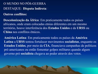 O MUNDO NO PÓS-GUERRA DESTAQUE: Disputa Indireta : Outros conflitos: Descolonização da África : Em praticamente todos os países africanos, onde eram colocadas etnias diferentes em um mesmo território, houve interferência dos  Estados Unidos  e da  URSS  ou  China  nos conflitos étnicos. América Latina : Em praticamente todos os países da  América Latina  a  URSS  tentou fortalecer movimentos  socialistas , enquanto os  Estados Unidos , por meio da  CIA , financiava campanhas de políticos pró americanos ou então fomentar golpes militares quando algum governo pró  socialista  chegava ao poder através dos votos. 