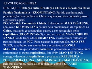 REVOLUÇÃO CHINESA DESTAQUE: Relação entre Revolução Chinesa e Revolução Russa Partido Nacionalista - KUOMINTANG : Partido que lutou pela proclamação da república na China, e que após esta conquista passou a governar o país. PCC (Partido Comunista Chinês : Liderado por  MAO TSÉ-TUNG , apoiava o  KUOMINTANG  na luta pela proclamação da república na  China , mas após esta conquista passou a ser perseguido pelos  capitalistas  ( KUOMINTANG ), como no caso do  MASSAGRE DE XANGAI  onde tropas do  KUOMINTNG  massacraram milhares de pessoas ligadas ao  PCC . Para escapar da perseguição,  MAO TSÉ-TUNG , se refugiou nas montanhas e organizou a  LONGA MARCHA , em que soldados  socialistas  percorriam o território chinês enfrentando as tropas  capitalistas . Em 1949,  MAO TSÉ-TUNG  consegue derrotar os  capitalistas  e proclama a  REPÚBLICA POPULAR DA CHINA  –  SOCIALISTA . Obs.  MAO TSÉ-TUNG , pela sua liderança, passa a ser conhecido como o  GRANDE TIMONEIRO . 