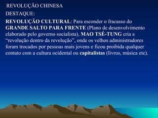 REVOLUÇÃO CHINESA DESTAQUE: REVOLUÇÃO CULTURAL : Para esconder o fracasso do  GRANDE SALTO PARA FRENTE  (Plano de desenvolvimento elaborado pelo governo socialista),  MAO TSÉ-TUNG  cria a “revolução dentro da revolução”, onde os velhos administradores foram trocados por pessoas mais jovens e ficou proibida qualquer contato com a cultura ocidental ou  capitalistas  (livros, música etc). 