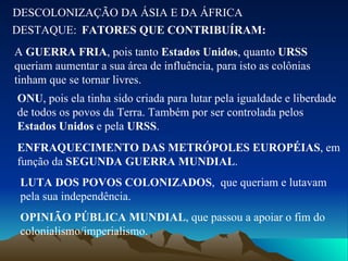 DESCOLONIZAÇÃO DA ÁSIA E DA ÁFRICA DESTAQUE: FATORES QUE CONTRIBUÍRAM: A  GUERRA FRIA , pois tanto  Estados Unidos , quanto  URSS  queriam aumentar a sua área de influência, para isto as colônias tinham que se tornar livres. ONU , pois ela tinha sido criada para lutar pela igualdade e liberdade de todos os povos da Terra. Também por ser controlada pelos  Estados Unidos  e pela  URSS . ENFRAQUECIMENTO DAS METRÓPOLES EUROPÉIAS , em função da  SEGUNDA GUERRA MUNDIAL . LUTA DOS POVOS COLONIZADOS ,  que queriam e lutavam pela sua independência. OPINIÃO PÚBLICA MUNDIAL , que passou a apoiar o fim do colonialismo/imperialismo. 