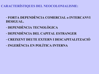 CARACTERÍSTIQUES DEL NEOCOLONIALISME:


  - FORTA DEPENDÈNCIA COMERCIAL o INTERCANVI
  DESIGUAL.
  - DEPENDÈNCIA TECNOLÒGICA
  - DEPENDÈNCIA DEL CAPITAL ESTRANGER
  - CREIXENT DEUTE EXTERN I DESCAPITALITZACIÓ
  - INGERÈNCIA EN POLÍTICA INTERNA
 