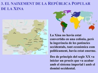 3. EL NAIXEMENT DE LA REPÚBLICA POPULAR
DE LA XINA




                     La Xina no havia estat
                     convertida en una colònia, però
                     la ingerència de les potències
                     occidentals, tant econòmica com
                     políticament, havia estat enorme.
                     Des de principis del segle XX va
                     iniciar un procés que va acabar
                     amb el sistema imperial i amb el
                     domini occidental.
 
