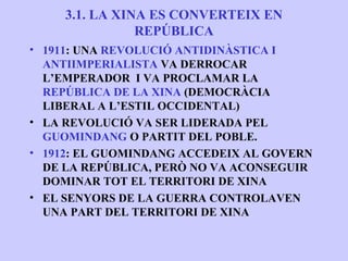 3.1. LA XINA ES CONVERTEIX EN
                REPÚBLICA
• 1911: UNA REVOLUCIÓ ANTIDINÀSTICA I
  ANTIIMPERIALISTA VA DERROCAR
  L’EMPERADOR I VA PROCLAMAR LA
  REPÚBLICA DE LA XINA (DEMOCRÀCIA
  LIBERAL A L’ESTIL OCCIDENTAL)
• LA REVOLUCIÓ VA SER LIDERADA PEL
  GUOMINDANG O PARTIT DEL POBLE.
• 1912: EL GUOMINDANG ACCEDEIX AL GOVERN
  DE LA REPÚBLICA, PERÒ NO VA ACONSEGUIR
  DOMINAR TOT EL TERRITORI DE XINA
• EL SENYORS DE LA GUERRA CONTROLAVEN
  UNA PART DEL TERRITORI DE XINA
 