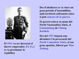 Des d’aleshores es va viure un
                             gran període d’inestabilitat,
                             amb territoris enfrontats entre
                             sí pels senyors de la guerra.
                             El govern estava en mans del
                             Partit Nacionalista Xinès, el
                             Guomindang de Chiang
                             Kaishek.
                             Des del 1927 imposà una
                             dictadura i la persecució del
                             Partit Comunista Xinès, el seu
El 1911 va ser derrocat el
                             gran opositor, liderat per Mao
darrer emperador, Pu Yi, i
                             Zedong.
es va proclamar la
república
 
