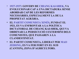 • 1927-1937: GOVERN DE CHIANG KAI-SHEK, VA
  EVOLUCIONAR CAP A UNA DICTADURA SENSE
  ABORDAR CAP DE LES REFORMES
  NECESSÀRIES, ESPECIALMENT LA DE LA
  PROPIETAT AGRÀRIA.
• EL PARTIT COMUNISTA XINÉS, FUNDAT EL
  1921, ES VA ENFRONTAR A LA POLÍTICA
  DICTATORIAL DE CHIANG KAI-SHEK, QUI VA
  ORDENAR LA PERSECUCIÓ I EXTERMINI DELS
  COMUNISTES, QUE PASSAREN A LA
  CLANDESTINITAT.
• EL PARTIT COMUNISTA, LIDERAT PER MAO
  ZEDONG, ES VA FER FORT EN EL SUD
  (CANTON), ZONA D’AGRICULTORS.
 