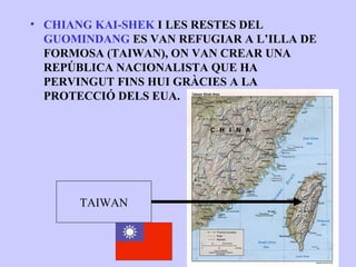 • CHIANG KAI-SHEK I LES RESTES DEL
  GUOMINDANG ES VAN REFUGIAR A L’ILLA DE
  FORMOSA (TAIWAN), ON VAN CREAR UNA
  REPÚBLICA NACIONALISTA QUE HA
  PERVINGUT FINS HUI GRÀCIES A LA
  PROTECCIÓ DELS EUA.




      TAIWAN
 