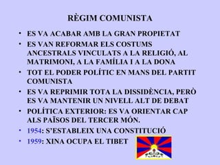 RÈGIM COMUNISTA
• ES VA ACABAR AMB LA GRAN PROPIETAT
• ES VAN REFORMAR ELS COSTUMS
  ANCESTRALS VINCULATS A LA RELIGIÓ, AL
  MATRIMONI, A LA FAMÍLIA I A LA DONA
• TOT EL PODER POLÍTIC EN MANS DEL PARTIT
  COMUNISTA
• ES VA REPRIMIR TOTA LA DISSIDÈNCIA, PERÒ
  ES VA MANTENIR UN NIVELL ALT DE DEBAT
• POLÍTICA EXTERIOR: ES VA ORIENTAR CAP
  ALS PAÏSOS DEL TERCER MÓN.
• 1954: S’ESTABLEIX UNA CONSTITUCIÓ
• 1959: XINA OCUPA EL TIBET
 