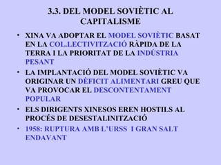 3.3. DEL MODEL SOVIÈTIC AL
              CAPITALISME
• XINA VA ADOPTAR EL MODEL SOVIÈTIC BASAT
  EN LA COL.LECTIVITZACIÓ RÀPIDA DE LA
  TERRA I LA PRIORITAT DE LA INDÚSTRIA
  PESANT
• LA IMPLANTACIÓ DEL MODEL SOVIÈTIC VA
  ORIGINAR UN DÈFICIT ALIMENTARI GREU QUE
  VA PROVOCAR EL DESCONTENTAMENT
  POPULAR
• ELS DIRIGENTS XINESOS EREN HOSTILS AL
  PROCÉS DE DESESTALINITZACIÓ
• 1958: RUPTURA AMB L’URSS I GRAN SALT
  ENDAVANT
 