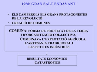 1958: GRAN SALT ENDAVANT

• ELS CAMPEROLS ELS GRANS PROTAGONISTES
  DE LA REVOLUCIÓ
• CREACIÓ DE COMUNES

COMUNA: FORMA DE PROPIETAT DE LA TERRA
     I D’ORGANITZACIÓ COL.LECTIVA.
     COMBINAVA L’EXPLOTACIÓ AGRÍCOLA,
        L’ARTESANIA TRADICIONAL I
          LES PETITES INDÚSTRIES


         RESULTATS ECONÒMICS
             CATASTRÒFICS
 