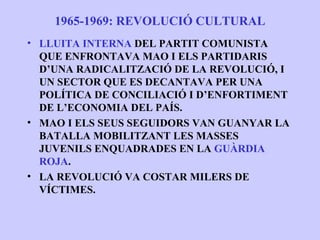 1965-1969: REVOLUCIÓ CULTURAL
• LLUITA INTERNA DEL PARTIT COMUNISTA
  QUE ENFRONTAVA MAO I ELS PARTIDARIS
  D’UNA RADICALITZACIÓ DE LA REVOLUCIÓ, I
  UN SECTOR QUE ES DECANTAVA PER UNA
  POLÍTICA DE CONCILIACIÓ I D’ENFORTIMENT
  DE L’ECONOMIA DEL PAÍS.
• MAO I ELS SEUS SEGUIDORS VAN GUANYAR LA
  BATALLA MOBILITZANT LES MASSES
  JUVENILS ENQUADRADES EN LA GUÀRDIA
  ROJA.
• LA REVOLUCIÓ VA COSTAR MILERS DE
  VÍCTIMES.
 