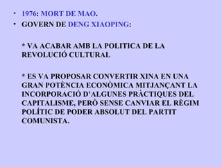 • 1976: MORT DE MAO.
• GOVERN DE DENG XIAOPING:

 * VA ACABAR AMB LA POLITICA DE LA
 REVOLUCIÓ CULTURAL

 * ES VA PROPOSAR CONVERTIR XINA EN UNA
 GRAN POTÈNCIA ECONÒMICA MITJANÇANT LA
 INCORPORACIÓ D’ALGUNES PRÀCTIQUES DEL
 CAPITALISME, PERÒ SENSE CANVIAR EL RÈGIM
 POLÍTIC DE PODER ABSOLUT DEL PARTIT
 COMUNISTA.
 