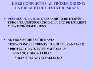 4.1. ELS CONFLICTES AL PRÒXIM ORIENT:
       LA CREACIÓ DE L’ESTAT D’ISRAEL

• DESPRÉS DE LA IGM: DESAPARICIÓ DE L’IMPERI
  TURC I TRANSFORMACIÓ DE LA FAÇ DE L’ORIENT
  MITÀ O PRÒXIM ORIENT.



• AL PRÒXIM ORIENT HI HAVIA:
  * ESTATS INDEPENDENTS: TURQUIA, IRAN I IRAQ
  * PROTECTORATS INTERNACIONALS:
      - FRANÇA: SÍRIA I LÍBAN
      - GRAN BRETANYA: PALESTINA
 