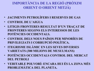 IMPORTÀNCIA DE LA REGIÓ (PRÒXIM
        ORIENT O ORIENT MITJÀ)

• JACIMENTS PETROLÍFERS I RESERVES DE GAS
• CONTROL DE L’AIGUA
• LITIGIS FRONTERES RESULTAT D’UN TRAÇAT DE
  FRONTERES SEGONS ELS INTERESSOS DE LES
  POTÈNCIES OCCIDENTALS.
• CONTROL DELS NOUS PAÏSOS PER MINORÍES DE
  PRIVILEGIATS I CORRUPCIÓ POLÍTICA.
• ITEGRISME ISLÀMIC EN LES SEVES DIVERSES
  VARIETATS (300 MILIONS DE MUSULMANS)
• POTÈNCIES OCCIDENTALS CONTROL DEL MERCAT
  DEL PETROLI
• VERITABLE POLVORÍ: ENCARA HUI ÉS LA ZONA MÉS
  PROBLEMÀTICA DEL PLANETA.
 
