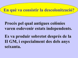 En què va consistir la descolonització?


Procés pel qual antigues colònies
varen esdevenir estats independents.
Es va produir sobretot després de la
II GM, i especialment des dels anys
seixanta.
 