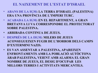 EL NAIXEMENT DE L’ESTAT D’ISRAEL
• ABANS DE LA IGM: LA TERRA D’ISRAEL (PALESTINA)
  ERA UNA PROVÍNCIA DE L’IMPERI TURC.
• ACABADA LA IGM: EN EL REPARTIMENT, A GRAN
  BRETANYA LI VA CORRESPONDRE EL PROTECTORAT
  SOBRE PALESTINA.
• ARRIBADA CONTINUA DE JUEUS.
• DESPRÉS DE LA IIGM: MILERS DE JUEUS
  ACONSEGUEIXEN FUGIR DE L’HORROR DELS CAMPS
  D’EXTERMINI NAZIS.
• ES VAN ASSENTAR A PALESTINA, APAREIXEN
  ENFRONTAMENTS AMB LA POBLACIÓ AUTÒCTONA
  ÀRAB PALESTINA, VEIENT AMB ALARMA EL GRAN
  NOMBRE DE JUEUS, EL DESIG D’OCUPAR LES
  MILLORS TERRES I ACTIVITATS MERCANTILS.
 