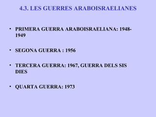 4.3. LES GUERRES ARABOISRAELIANES


• PRIMERA GUERRA ARABOISRAELIANA: 1948-
  1949

• SEGONA GUERRA : 1956

• TERCERA GUERRA: 1967, GUERRA DELS SIS
  DIES

• QUARTA GUERRA: 1973
 