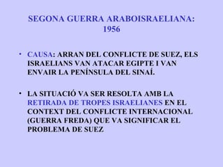 SEGONA GUERRA ARABOISRAELIANA:
               1956

• CAUSA: ARRAN DEL CONFLICTE DE SUEZ, ELS
  ISRAELIANS VAN ATACAR EGIPTE I VAN
  ENVAIR LA PENÍNSULA DEL SINAÍ.

• LA SITUACIÓ VA SER RESOLTA AMB LA
  RETIRADA DE TROPES ISRAELIANES EN EL
  CONTEXT DEL CONFLICTE INTERNACIONAL
  (GUERRA FREDA) QUE VA SIGNIFICAR EL
  PROBLEMA DE SUEZ
 