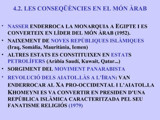 4.2. LES CONSEQÜÈNCIES EN EL MÓN ÀRAB

• NASSER ENDERROCA LA MONARQUIA A EGIPTE I ES
  CONVERTEIX EN LÍDER DEL MÓN ÀRAB (1952).
• NAIXEMENT DE NOVES REPÚBLIQUES ISLÀMIQUES
  (Iraq, Somàlia, Mauritània, Iemen)
• ALTRES ESTATS ES CONSTITUIXEN EN ESTATS
  PETROLÍFERS (Aràbia Saudí, Kuwait, Qatar...)
• SORGIMENT DEL MOVIMENT PANARABISTA
• REVOLUCIÓ DELS AIATOL.LÀS A L’IRAN: VAN
 ENDERROCAR AL XA PRO-OCCIDENTAL I L’AIATOL.LA
 KHOMEYNI ES VA CONVERTIR EN PRESIDEN D’UNA
 REPÚBLICA ISLÀMICA CARACTERITZADA PEL SEU
 FANATISME RELIGIÓS (1979)
 