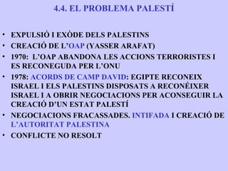 4.4. EL PROBLEMA PALESTÍ

• EXPULSIÓ I EXÒDE DELS PALESTINS
• CREACIÓ DE L’OAP (YASSER ARAFAT)
• 1970: L’OAP ABANDONA LES ACCIONS TERRORISTES I
  ES RECONEGUDA PER L’ONU
• 1978: ACORDS DE CAMP DAVID: EGIPTE RECONEIX
  ISRAEL I ELS PALESTINS DISPOSATS A RECONÉIXER
  ISRAEL I A OBRIR NEGOCIACIONS PER ACONSEGUIR LA
  CREACIÓ D’UN ESTAT PALESTÍ
• NEGOCIACIONS FRACASSADES. INTIFADA I CREACIÓ DE
  L’AUTORITAT PALESTINA
• CONFLICTE NO RESOLT
 