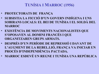 TUNÍSIA I MARROC (1956)
• PROTECTORATS DE FRANÇA
• SUBSISTIA LA FICCIÓ D’UN GOVERN INDÍGENA I UNS
  SOBIRANS LOCALS: EL BEI DE TUNÍSIA I EL SOLDÀ DEL
  MARROC
• EXISTÈNCIA DE MOVIMENTS NACIONALISTES QUE
  S’OPOSAVEN AL DOMINI FRANCÉS I QUE
  ORGANITZAREN GRUPS ARMATS.
• DESPRÉS D’UN PERÍODE DE REPRESSIÓ I DAVANT DE
  L’AUGMENT DE LA REBEL.LIÓ, FRANÇA VA INICIAR UN
  PROCÉS D’INDEPENDÈNCIA PACTADA.
• MARROC ESDEVÉ UN REGNE I TUNÍSIA UNA REPÚBLICA
 