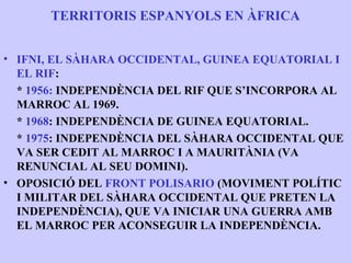 TERRITORIS ESPANYOLS EN ÀFRICA


• IFNI, EL SÀHARA OCCIDENTAL, GUINEA EQUATORIAL I
  EL RIF:
  * 1956: INDEPENDÈNCIA DEL RIF QUE S’INCORPORA AL
  MARROC AL 1969.
  * 1968: INDEPENDÈNCIA DE GUINEA EQUATORIAL.
  * 1975: INDEPENDÈNCIA DEL SÀHARA OCCIDENTAL QUE
  VA SER CEDIT AL MARROC I A MAURITÀNIA (VA
  RENUNCIAL AL SEU DOMINI).
• OPOSICIÓ DEL FRONT POLISARIO (MOVIMENT POLÍTIC
  I MILITAR DEL SÀHARA OCCIDENTAL QUE PRETEN LA
  INDEPENDÈNCIA), QUE VA INICIAR UNA GUERRA AMB
  EL MARROC PER ACONSEGUIR LA INDEPENDÈNCIA.
 