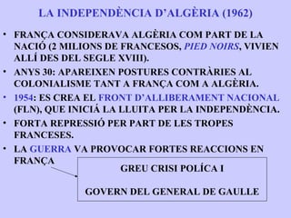LA INDEPENDÈNCIA D’ALGÈRIA (1962)
• FRANÇA CONSIDERAVA ALGÈRIA COM PART DE LA
  NACIÓ (2 MILIONS DE FRANCESOS, PIED NOIRS, VIVIEN
  ALLÍ DES DEL SEGLE XVIII).
• ANYS 30: APAREIXEN POSTURES CONTRÀRIES AL
  COLONIALISME TANT A FRANÇA COM A ALGÈRIA.
• 1954: ES CREA EL FRONT D’ALLIBERAMENT NACIONAL
  (FLN), QUE INICIÁ LA LLUITA PER LA INDEPENDÈNCIA.
• FORTA REPRESSIÓ PER PART DE LES TROPES
  FRANCESES.
• LA GUERRA VA PROVOCAR FORTES REACCIONS EN
  FRANÇA
                       GREU CRISI POLÍCA I

               GOVERN DEL GENERAL DE GAULLE
 
