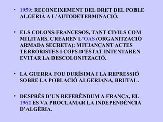 • 1959: RECONEIXEMENT DEL DRET DEL POBLE
  ALGERIÀ A L’AUTODETERMINACIÓ.

• ELS COLONS FRANCESOS, TANT CIVILS COM
  MILITARS, CREAREN L’OAS (ORGANITZACIÓ
  ARMADA SECRETA): MITJANÇANT ACTES
  TERRORISTES I COPS D’ESTAT INTENTAREN
  EVITAR LA DESCOLONITZACIÓ.

• LA GUERRA FOU DURÍSIMA I LA REPRESSIÓ
  SOBRE LA POBLACIÓ ALGERIANA, BRUTAL.

• DESPRÉS D’UN REFERÈNDUM A FRANÇA, EL
  1962 ES VA PROCLAMAR LA INDEPENDÈNCIA
  D’ALGÈRIA.
 