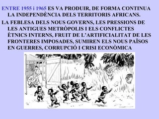 ENTRE 1955 i 1965 ES VA PRODUIR, DE FORMA CONTINUA
  LA INDEPENDÈNCIA DELS TERRITORIS AFRICANS.
LA FEBLESA DELS NOUS GOVERNS, LES PRESSIONS DE
  LES ANTIGUES METRÒPOLIS I ELS CONFLICTES
  ÈTNICS INTERNS, FRUIT DE L’ARTIFICIALITAT DE LES
  FRONTERES IMPOSADES, SUMIREN ELS NOUS PAÏSOS
  EN GUERRES, CORRUPCIÓ I CRISI ECONÒMICA
 