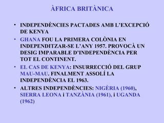 ÀFRICA BRITÀNICA

• INDEPENDÈNCIES PACTADES AMB L’EXCEPCIÓ
  DE KENYA
• GHANA FOU LA PRIMERA COLÒNIA EN
  INDEPENDITZAR-SE L’ANY 1957. PROVOCÀ UN
  DESIG IMPARABLE D’INDEPENDÈNCIA PER
  TOT EL CONTINENT.
• EL CAS DE KENYA: INSURRECCIÓ DEL GRUP
  MAU-MAU. FINALMENT ASSOLÍ LA
  INDEPENDÈNCIA EL 1963.
• ALTRES INDEPENDÈNCIES: NIGÈRIA (1960),
  SIERRA LEONA i TANZÀNIA (1961), i UGANDA
  (1962)
 