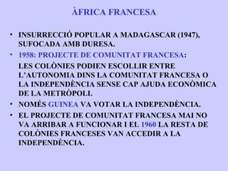ÀFRICA FRANCESA

• INSURRECCIÓ POPULAR A MADAGASCAR (1947),
  SUFOCADA AMB DURESA.
• 1958: PROJECTE DE COMUNITAT FRANCESA:
  LES COLÒNIES PODIEN ESCOLLIR ENTRE
  L’AUTONOMIA DINS LA COMUNITAT FRANCESA O
  LA INDEPENDÈNCIA SENSE CAP AJUDA ECONÒMICA
  DE LA METRÒPOLI.
• NOMÉS GUINEA VA VOTAR LA INDEPENDÈNCIA.
• EL PROJECTE DE COMUNITAT FRANCESA MAI NO
  VA ARRIBAR A FUNCIONAR I EL 1960 LA RESTA DE
  COLÒNIES FRANCESES VAN ACCEDIR A LA
  INDEPENDÈNCIA.
 