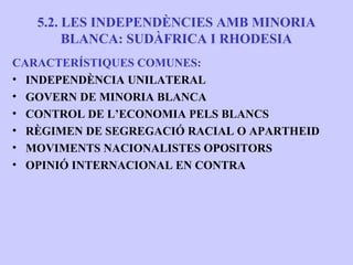 5.2. LES INDEPENDÈNCIES AMB MINORIA
        BLANCA: SUDÀFRICA I RHODESIA
CARACTERÍSTIQUES COMUNES:
• INDEPENDÈNCIA UNILATERAL
• GOVERN DE MINORIA BLANCA
• CONTROL DE L’ECONOMIA PELS BLANCS
• RÈGIMEN DE SEGREGACIÓ RACIAL O APARTHEID
• MOVIMENTS NACIONALISTES OPOSITORS
• OPINIÓ INTERNACIONAL EN CONTRA
 
