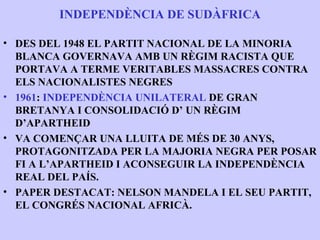 INDEPENDÈNCIA DE SUDÀFRICA

• DES DEL 1948 EL PARTIT NACIONAL DE LA MINORIA
  BLANCA GOVERNAVA AMB UN RÈGIM RACISTA QUE
  PORTAVA A TERME VERITABLES MASSACRES CONTRA
  ELS NACIONALISTES NEGRES
• 1961: INDEPENDÈNCIA UNILATERAL DE GRAN
  BRETANYA I CONSOLIDACIÓ D’ UN RÈGIM
  D’APARTHEID
• VA COMENÇAR UNA LLUITA DE MÉS DE 30 ANYS,
  PROTAGONITZADA PER LA MAJORIA NEGRA PER POSAR
  FI A L’APARTHEID I ACONSEGUIR LA INDEPENDÈNCIA
  REAL DEL PAÍS.
• PAPER DESTACAT: NELSON MANDELA I EL SEU PARTIT,
  EL CONGRÉS NACIONAL AFRICÀ.
 