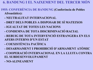 6. BANDUNG I EL NAIXEMENT DEL TERCER MÓN
1955: CONFERÈNCIA DE BANDUNG (Conferència de Pobles
  Afroasiàtics):
  - NEUTRALITAT INTERNACIONAL
  - DRET DELS POBLES A DISPOSAR DE SÍ MATEIXOS
  - IGUALTAT DE TOTES LES NACIONS
  - CONDEMNA DE TOTA DISCRIMINACIÓ RACIAL
  - REBUIG DE TOTA INTERVENCIÓ ESTRANGERA EN ELS
  AFERS INTERNS D’UN ESTAT
  - COEXISTÈNCIA PACÍFICA
  - DESARMAMENT I PROHIBICIÓ D’ARMAMENT ATÒMIC
  - COOPERACIÓ INTERNACIONAL EN LA LLUITA CONTRA
  EL SUBDESENVOLUPAMENT
  - NO-ALINEAMENT
 