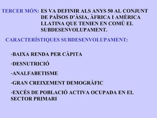 TERCER MÓN: ES VA DEFINIR ALS ANYS 50 AL CONJUNT
            DE PAÏSOS D’ÀSIA, ÀFRICA I AMÈRICA
            LLATINA QUE TENIEN EN COMÚ EL
            SUBDESENVOLUPAMENT.
 CARACTERÍSTIQUES SUBDESENVOLUPAMENT:

   -BAIXA RENDA PER CÀPITA
   -DESNUTRICIÓ
   -ANALFABETISME
   -GRAN CREIXEMENT DEMOGRÀFIC
   -EXCÉS DE POBLACIÓ ACTIVA OCUPADA EN EL
   SECTOR PRIMARI
 