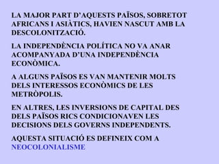 LA MAJOR PART D’AQUESTS PAÏSOS, SOBRETOT
AFRICANS I ASIÀTICS, HAVIEN NASCUT AMB LA
DESCOLONITZACIÓ.
LA INDEPENDÈNCIA POLÍTICA NO VA ANAR
ACOMPANYADA D’UNA INDEPENDÈNCIA
ECONÒMICA.
A ALGUNS PAÏSOS ES VAN MANTENIR MOLTS
DELS INTERESSOS ECONÒMICS DE LES
METRÒPOLIS.
EN ALTRES, LES INVERSIONS DE CAPITAL DES
DELS PAÏSOS RICS CONDICIONAVEN LES
DECISIONS DELS GOVERNS INDEPENDENTS.
AQUESTA SITUACIÓ ES DEFINEIX COM A
NEOCOLONIALISME
 