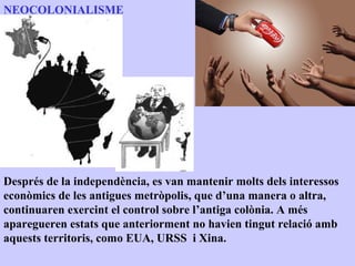 NEOCOLONIALISME




Després de la independència, es van mantenir molts dels interessos
econòmics de les antigues metròpolis, que d’una manera o altra,
continuaren exercint el control sobre l’antiga colònia. A més
aparegueren estats que anteriorment no havien tingut relació amb
aquests territoris, como EUA, URSS i Xina.
 