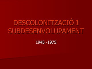 DESCOLONITZACIÓ I
SUBDESENVOLUPAMENT
      1945 -1975
 
