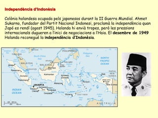 Independència d’IndonèsiaIndependència d’Indonèsia
Colònia holandesa ocupada pels japonesos durant la II Guerra Mundial. Ahmet
Sukarno, fundador del Partit Nacional Indonesi, proclamà la independència quan
Japó es rendí (agost 1945). Holanda hi envià tropes, però les pressions
internacionals dugueren a l’inici de negociacions a l’Haia. El desembre de 1949
Holanda reconegué la independència d’Indonèsia.
 