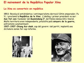 El naixement de la República Popular Xina
La Xina es converteix en república
1911: Revolució antidinàstica i antiimperialista derrocà l’últim emperador, Pu
Yi, i proclamà la República de la Xina. L’ideòleg i primer president va ser:
Sun Yat-zen fundador del Guomindang (P. del Poble) democràtic liberal.
Molts territoris eren independents, presidits pels senyors de la guerra,
enfrontats constantment.
1927-1937: Chiang Kai-shek, cap del govern i del partit, implantà una
dictadura sense fer cap reforma.
 