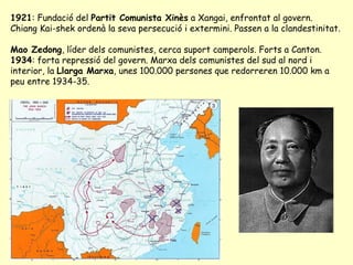 1921: Fundació del Partit Comunista Xinès a Xangai, enfrontat al govern.
Chiang Kai-shek ordenà la seva persecució i extermini. Passen a la clandestinitat.
Mao Zedong, líder dels comunistes, cerca suport camperols. Forts a Canton.
1934: forta repressió del govern. Marxa dels comunistes del sud al nord i
interior, la Llarga Marxa, unes 100.000 persones que redorreren 10.000 km a
peu entre 1934-35.
 