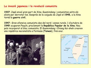 La invasió japonesa i la revolució comunista
1937: Japó envaí gran part de Xina. Guomindang i comunistes units als
aliats per derrotar-los. Després de la caiguda de Japó el 1945, a la Xina
tornà la guerra civil.
1947: Gran ofensiva comunista des del nord i zones rurals. 1 d’octubre de
1949 ocuparen Pequín, proclamant la República Popular de la Xina. Nou
país incorporat al bloc comunista. El Guomindang i Chiang Kai-shek crearen
una república nacionalista a Formosa (Taiwan), fins avui.
 