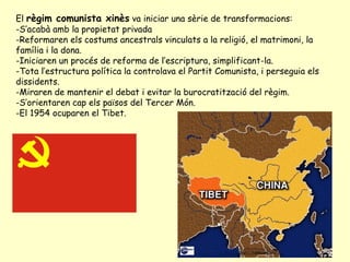 El règim comunista xinès va iniciar una sèrie de transformacions:
-S’acabà amb la propietat privada
-Reformaren els costums ancestrals vinculats a la religió, el matrimoni, la
família i la dona.
-Iniciaren un procés de reforma de l’escriptura, simplificant-la.
-Tota l’estructura política la controlava el Partit Comunista, i perseguia els
dissidents.
-Miraren de mantenir el debat i evitar la burocratització del règim.
-S’orientaren cap els països del Tercer Món.
-El 1954 ocuparen el Tibet.
 