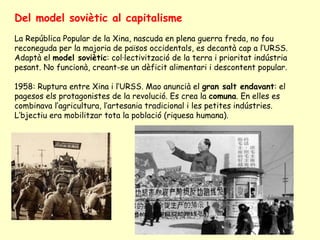 Del model soviètic al capitalisme
La República Popular de la Xina, nascuda en plena guerra freda, no fou
reconeguda per la majoria de països occidentals, es decantà cap a l’URSS.
Adaptà el model soviètic: col·lectivització de la terra i prioritat indústria
pesant. No funcionà, creant-se un dèficit alimentari i descontent popular.
1958: Ruptura entre Xina i l’URSS. Mao anuncià el gran salt endavant: el
pagesos els protagonistes de la revolució. Es crea la comuna. En elles es
combinava l’agricultura, l’artesania tradicional i les petites indústries.
L’bjectiu era mobilitzar tota la població (riquesa humana).
 